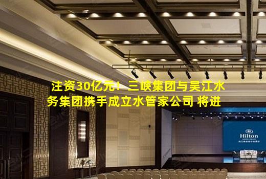 kaiyun登入-注资30亿元！三峡集团与吴江水务集团携手成立水管家公司 将进行资产整合！